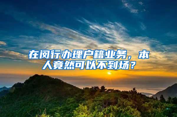 在闵行办理户籍业务，本人竟然可以不到场？