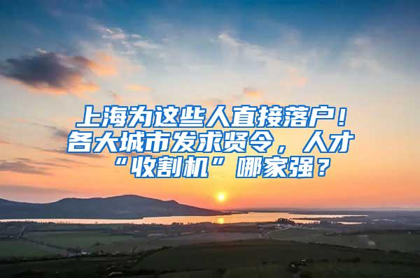 上海为这些人直接落户！各大城市发求贤令，人才“收割机”哪家强？