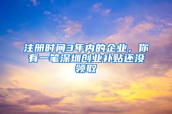 注册时间3年内的企业，你有一笔深圳创业补贴还没领取