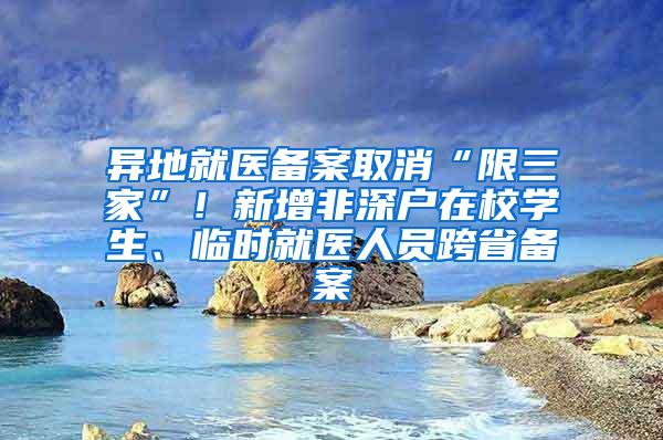 异地就医备案取消“限三家”！新增非深户在校学生、临时就医人员跨省备案