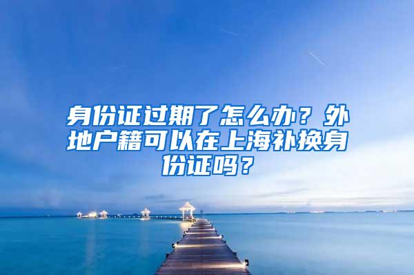 身份证过期了怎么办？外地户籍可以在上海补换身份证吗？