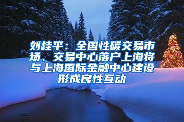 刘桂平：全国性碳交易市场、交易中心落户上海将与上海国际金融中心建设形成良性互动