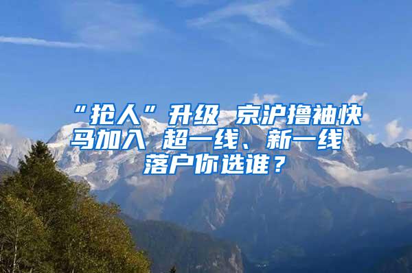 “抢人”升级 京沪撸袖快马加入 超一线、新一线 落户你选谁？