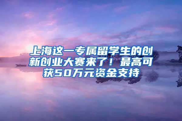 上海这一专属留学生的创新创业大赛来了！最高可获50万元资金支持