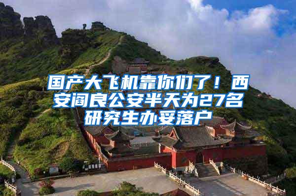 国产大飞机靠你们了！西安阎良公安半天为27名研究生办妥落户