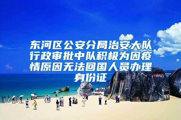 东河区公安分局治安大队行政审批中队积极为因疫情原因无法回国人员办理身份证