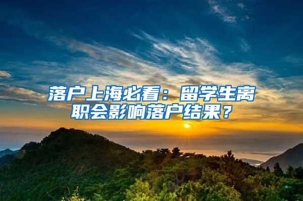 落户上海必看：留学生离职会影响落户结果？