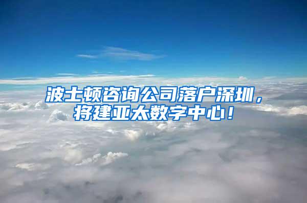 波士顿咨询公司落户深圳，将建亚太数字中心！