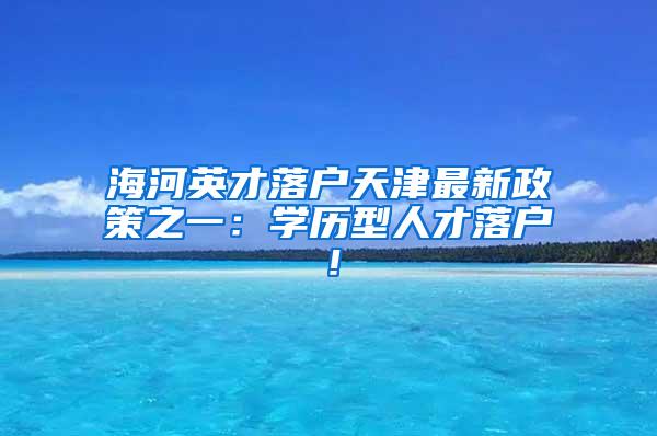 海河英才落户天津最新政策之一：学历型人才落户！