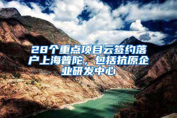 28个重点项目云签约落户上海普陀，包括抗原企业研发中心