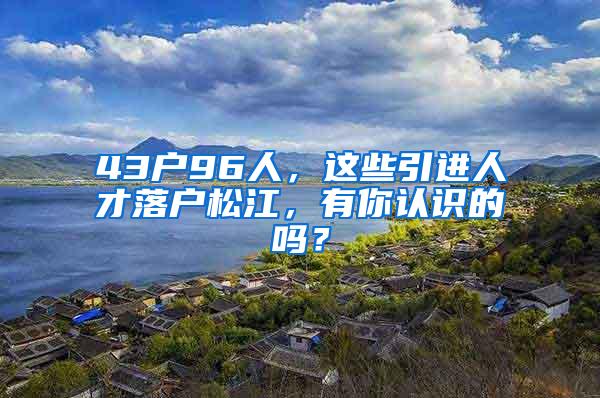 43户96人，这些引进人才落户松江，有你认识的吗？