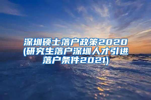 深圳硕士落户政策2020(研究生落户深圳人才引进落户条件2021)