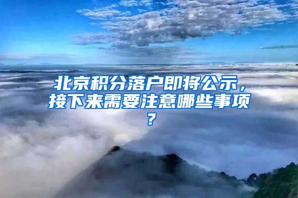 北京积分落户即将公示，接下来需要注意哪些事项？