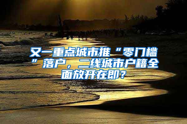 又一重点城市推“零门槛”落户，二线城市户籍全面放开在即？