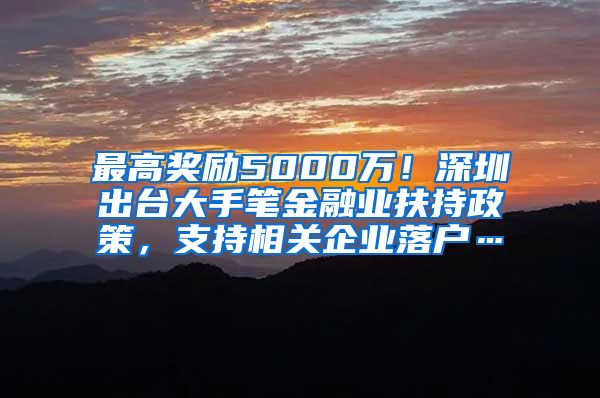 最高奖励5000万！深圳出台大手笔金融业扶持政策，支持相关企业落户…