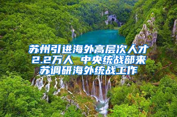 苏州引进海外高层次人才2.2万人 中央统战部来苏调研海外统战工作