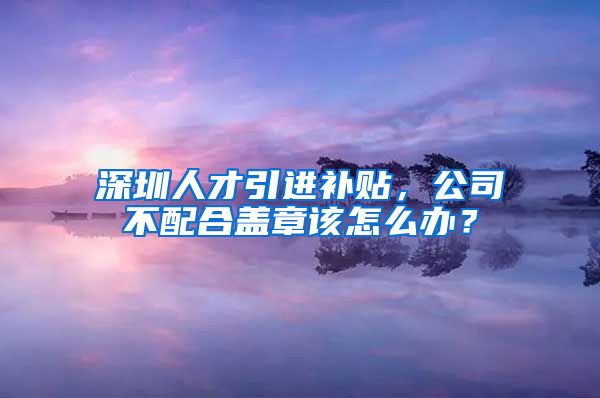 深圳人才引进补贴，公司不配合盖章该怎么办？