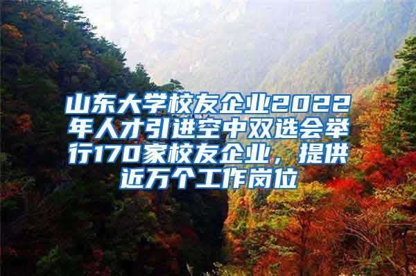 山东大学校友企业2022年人才引进空中双选会举行170家校友企业，提供近万个工作岗位