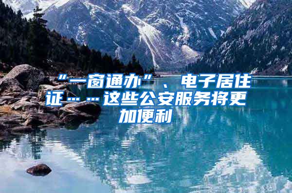 “一窗通办”、电子居住证……这些公安服务将更加便利