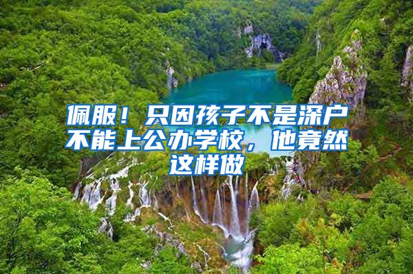 佩服！只因孩子不是深户不能上公办学校，他竟然这样做