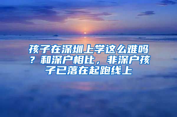 孩子在深圳上学这么难吗？和深户相比，非深户孩子已落在起跑线上