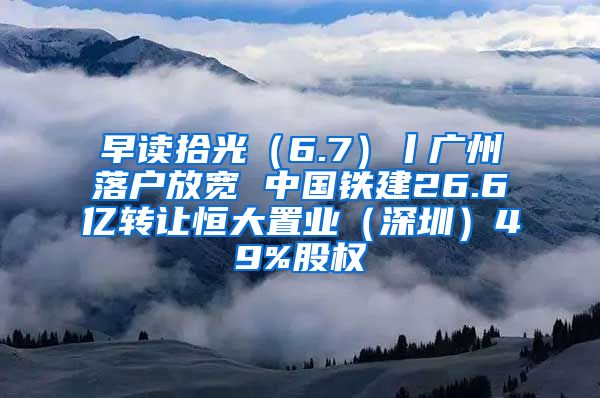 早读拾光（6.7）丨广州落户放宽 中国铁建26.6亿转让恒大置业（深圳）49%股权