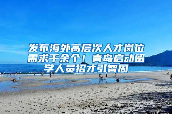 发布海外高层次人才岗位需求千余个！青岛启动留学人员招才引智周