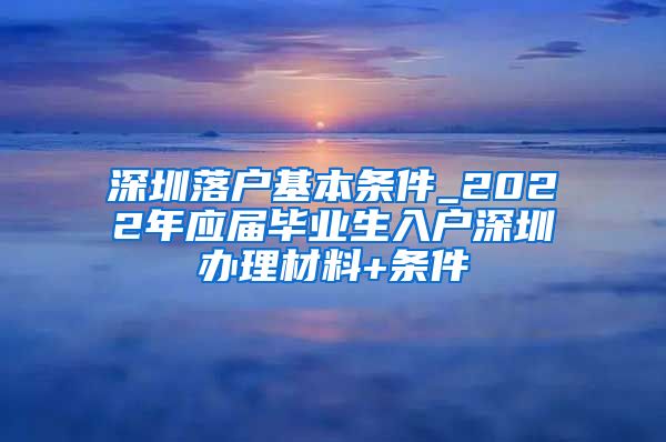 深圳落户基本条件_2022年应届毕业生入户深圳办理材料+条件