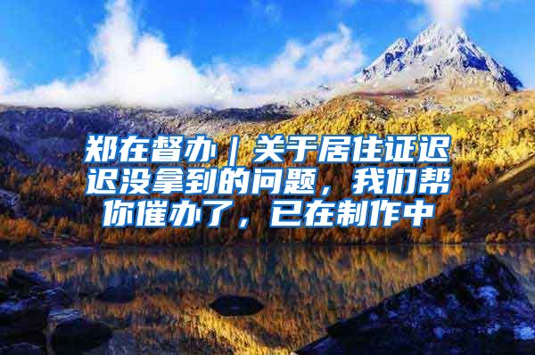 郑在督办｜关于居住证迟迟没拿到的问题，我们帮你催办了，已在制作中