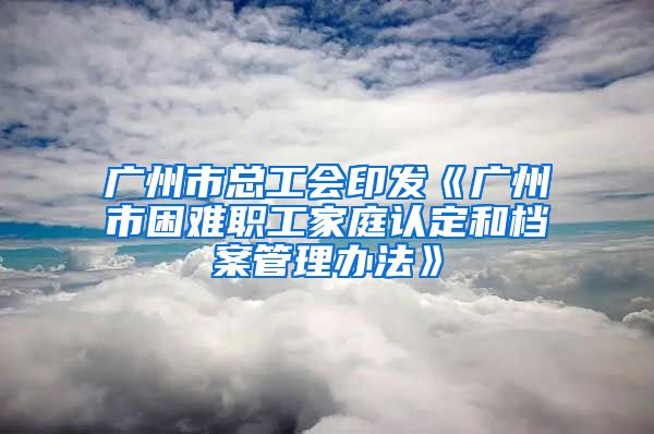 广州市总工会印发《广州市困难职工家庭认定和档案管理办法》