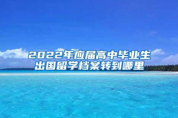 2022年应届高中毕业生出国留学档案转到哪里