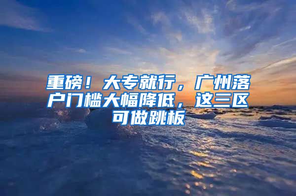 重磅！大专就行，广州落户门槛大幅降低，这三区可做跳板