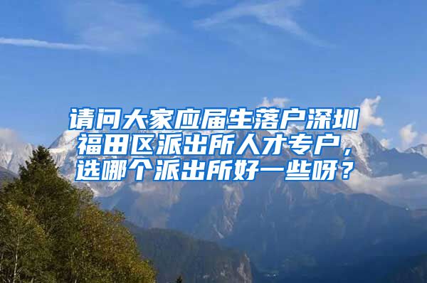 请问大家应届生落户深圳福田区派出所人才专户，选哪个派出所好一些呀？