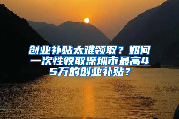 创业补贴太难领取？如何一次性领取深圳市最高45万的创业补贴？