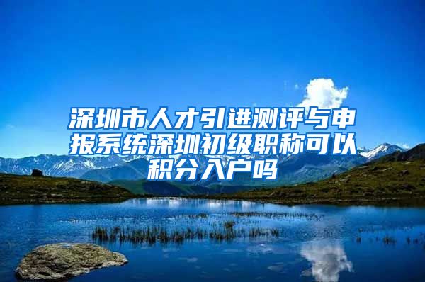 深圳市人才引进测评与申报系统深圳初级职称可以积分入户吗