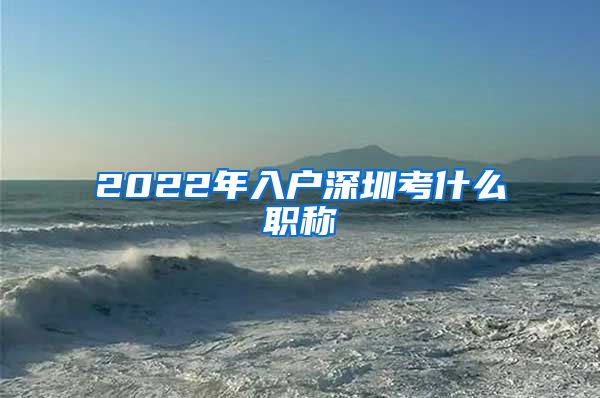 2022年入户深圳考什么职称