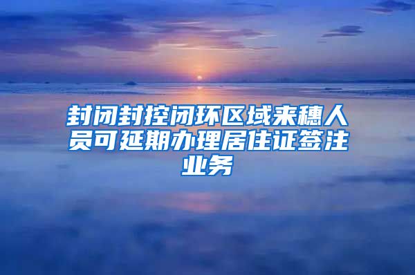 封闭封控闭环区域来穗人员可延期办理居住证签注业务