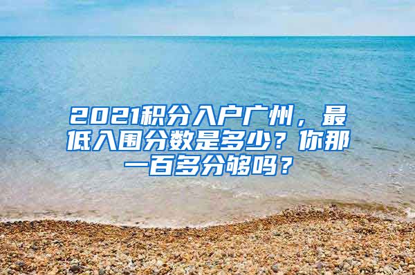 2021积分入户广州，最低入围分数是多少？你那一百多分够吗？