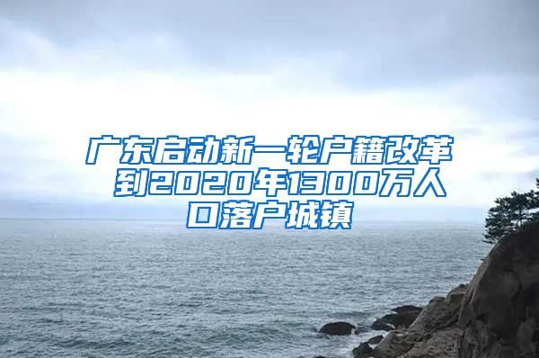 广东启动新一轮户籍改革 到2020年1300万人口落户城镇