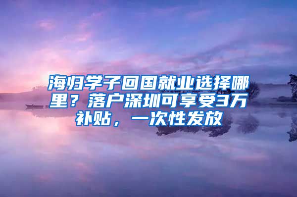 海归学子回国就业选择哪里？落户深圳可享受3万补贴，一次性发放