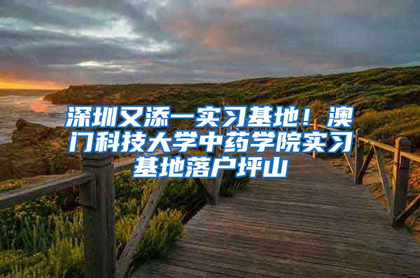 深圳又添一实习基地！澳门科技大学中药学院实习基地落户坪山