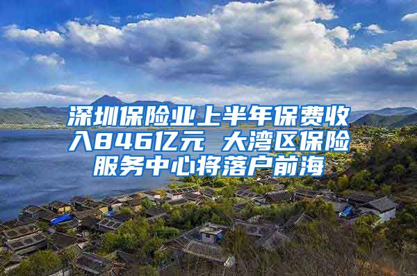 深圳保险业上半年保费收入846亿元 大湾区保险服务中心将落户前海