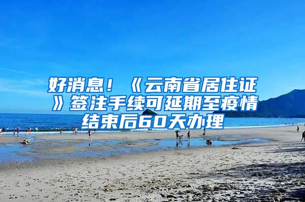 好消息！《云南省居住证》签注手续可延期至疫情结束后60天办理