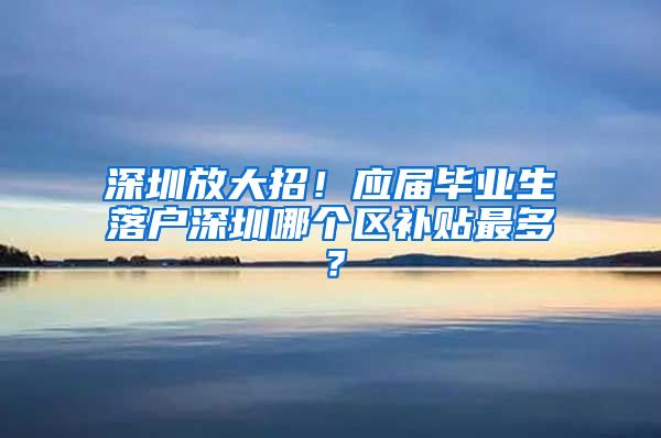 深圳放大招！应届毕业生落户深圳哪个区补贴最多？