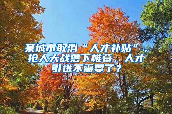 某城市取消“人才补贴”，抢人大战落下帷幕，人才引进不需要了？