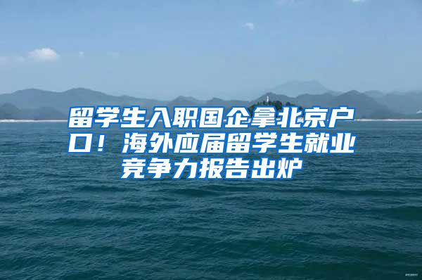 留学生入职国企拿北京户口！海外应届留学生就业竞争力报告出炉