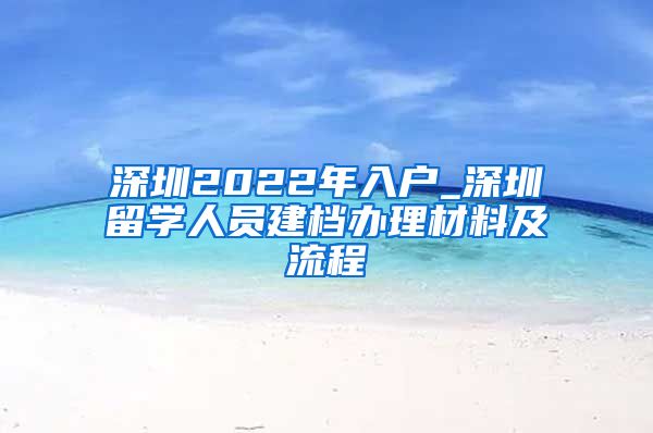 深圳2022年入户_深圳留学人员建档办理材料及流程
