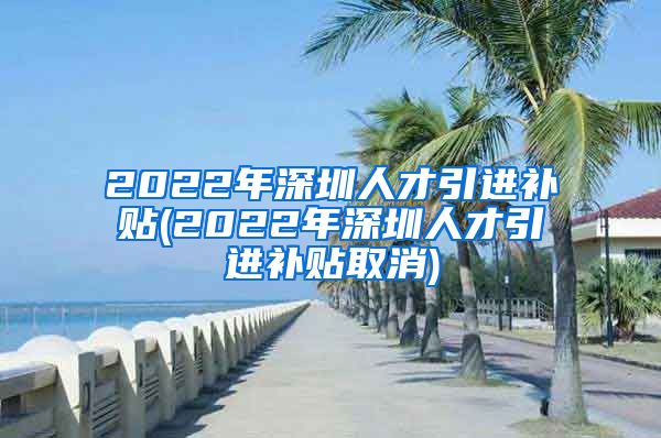 2022年深圳人才引进补贴(2022年深圳人才引进补贴取消)