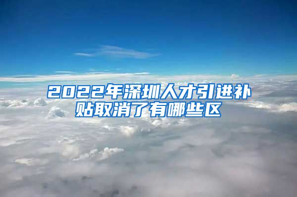 2022年深圳人才引进补贴取消了有哪些区