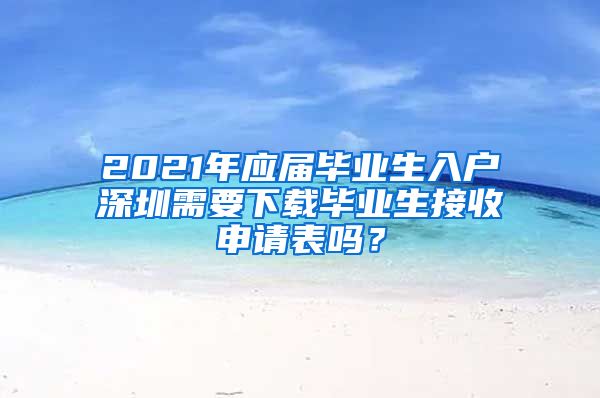 2021年应届毕业生入户深圳需要下载毕业生接收申请表吗？